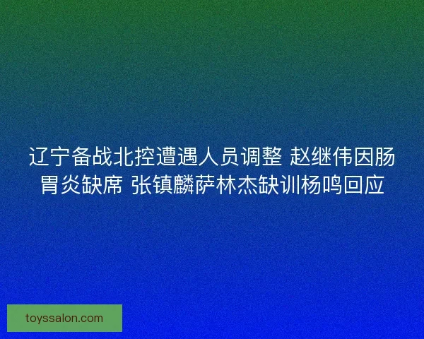 辽宁备战北控遭遇人员调整 赵继伟因肠胃炎缺席 张镇麟萨林杰缺训杨鸣回应