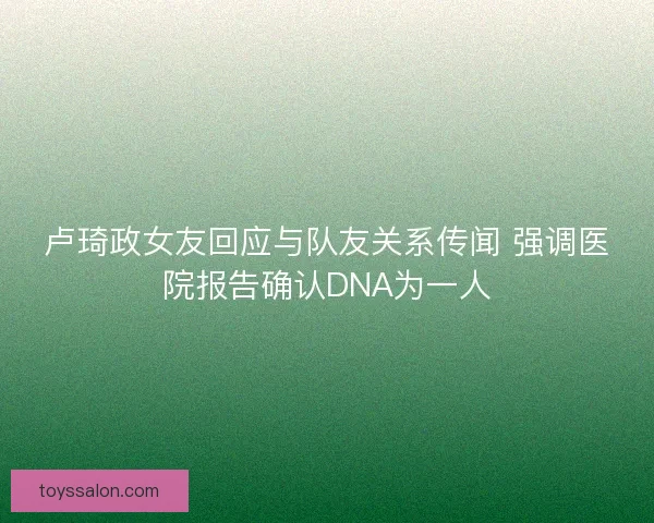 卢琦政女友回应与队友关系传闻 强调医院报告确认DNA为一人