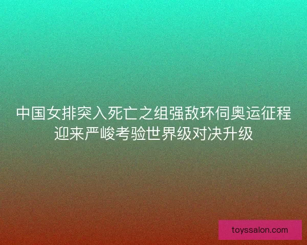 中国女排突入死亡之组强敌环伺奥运征程迎来严峻考验世界级对决升级