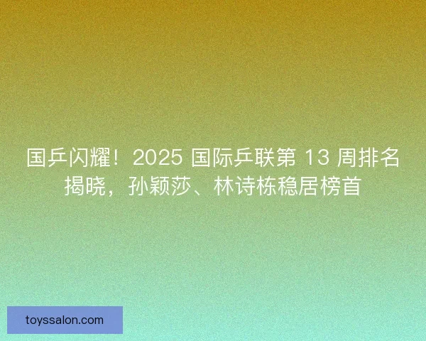 国乒闪耀！2025 国际乒联第 13 周排名揭晓，孙颖莎、林诗栋稳居榜首