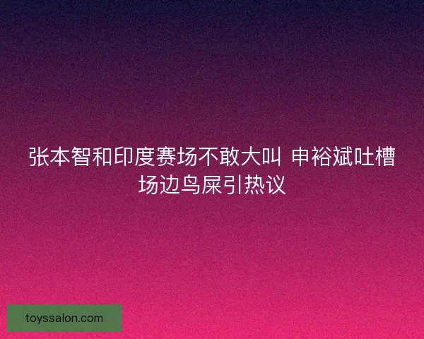 张本智和印度赛场不敢大叫 申裕斌吐槽场边鸟屎引热议