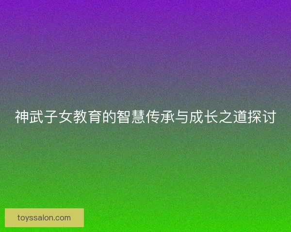 神武子女教育的智慧传承与成长之道探讨