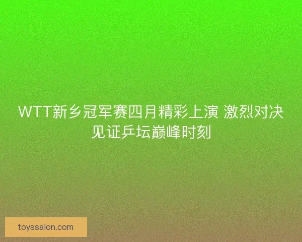 WTT新乡冠军赛四月精彩上演 激烈对决见证乒坛巅峰时刻