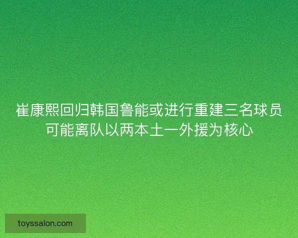 崔康熙回归韩国鲁能或进行重建三名球员可能离队以两本土一外援为核心
