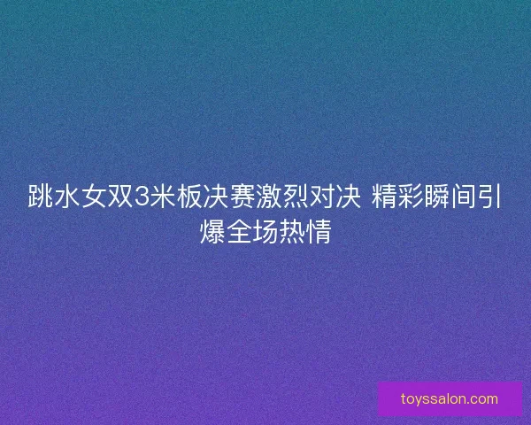 跳水女双3米板决赛激烈对决 精彩瞬间引爆全场热情
