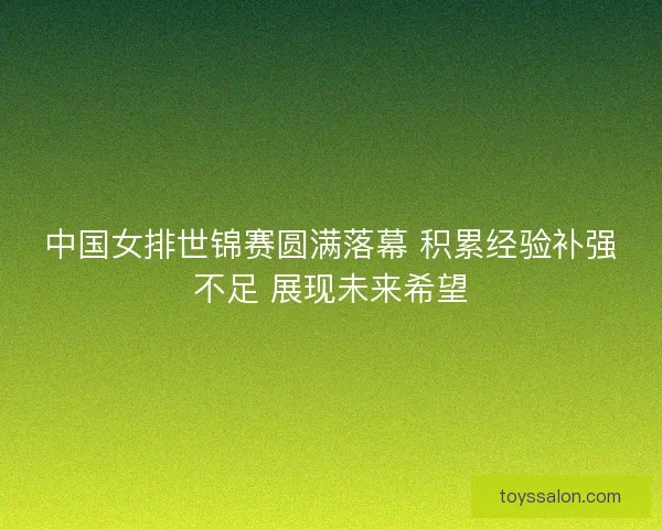 中国女排世锦赛圆满落幕 积累经验补强不足 展现未来希望