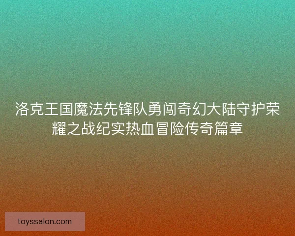 洛克王国魔法先锋队勇闯奇幻大陆守护荣耀之战纪实热血冒险传奇篇章