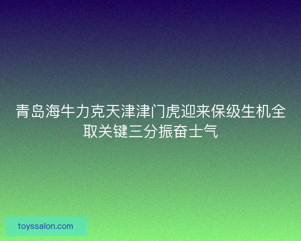 青岛海牛力克天津津门虎迎来保级生机全取关键三分振奋士气