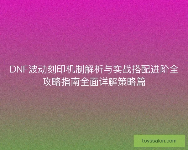 DNF波动刻印机制解析与实战搭配进阶全攻略指南全面详解策略篇