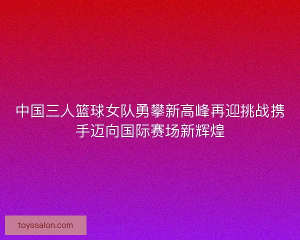 中国三人篮球女队勇攀新高峰再迎挑战携手迈向国际赛场新辉煌