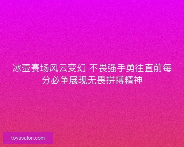 冰壶赛场风云变幻 不畏强手勇往直前每分必争展现无畏拼搏精神
