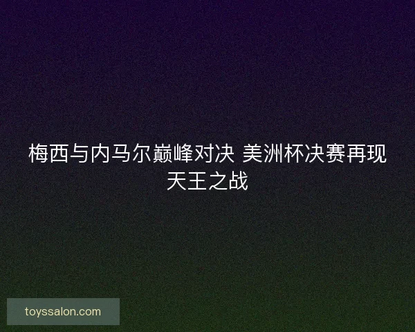 梅西与内马尔巅峰对决 美洲杯决赛再现天王之战