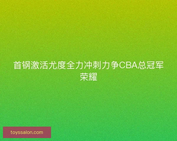 首钢激活尤度全力冲刺力争CBA总冠军荣耀