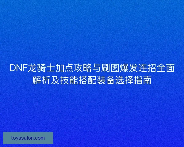 DNF龙骑士加点攻略与刷图爆发连招全面解析及技能搭配装备选择指南