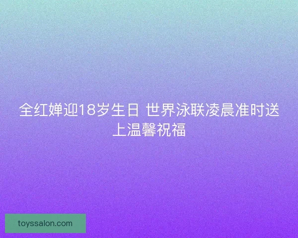 全红婵迎18岁生日 世界泳联凌晨准时送上温馨祝福