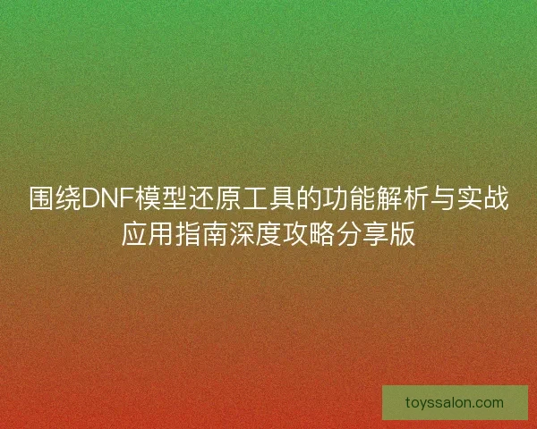围绕DNF模型还原工具的功能解析与实战应用指南深度攻略分享版