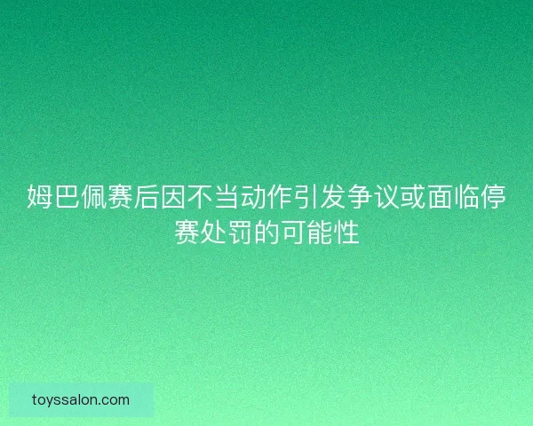 姆巴佩赛后因不当动作引发争议或面临停赛处罚的可能性