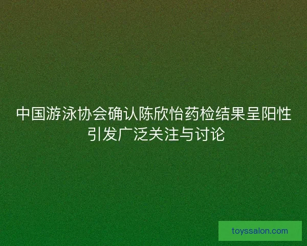 中国游泳协会确认陈欣怡药检结果呈阳性 引发广泛关注与讨论