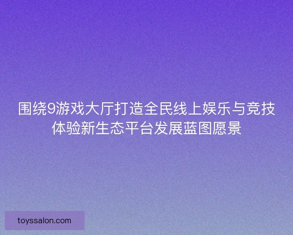 围绕9游戏大厅打造全民线上娱乐与竞技体验新生态平台发展蓝图愿景