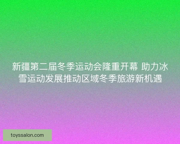 新疆第二届冬季运动会隆重开幕 助力冰雪运动发展推动区域冬季旅游新机遇