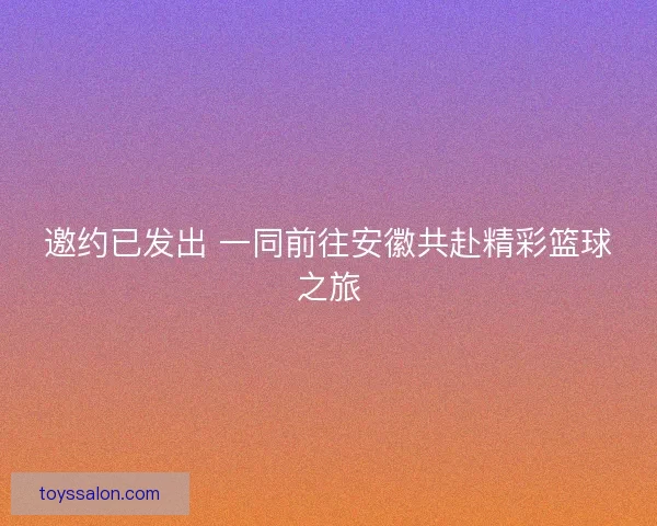邀约已发出 一同前往安徽共赴精彩篮球之旅