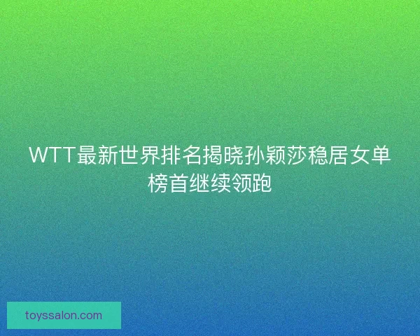 WTT最新世界排名揭晓孙颖莎稳居女单榜首继续领跑