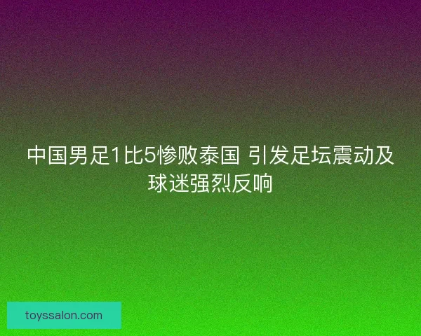 中国男足1比5惨败泰国 引发足坛震动及球迷强烈反响