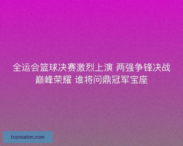 全运会篮球决赛激烈上演 两强争锋决战巅峰荣耀 谁将问鼎冠军宝座