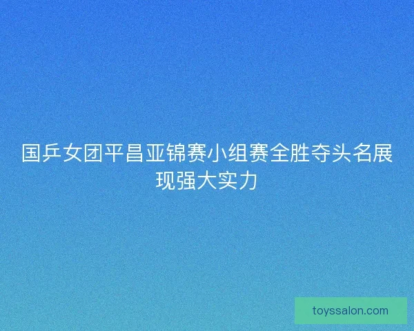 国乒女团平昌亚锦赛小组赛全胜夺头名展现强大实力