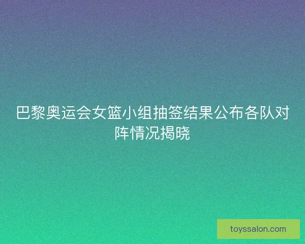 巴黎奥运会女篮小组抽签结果公布各队对阵情况揭晓
