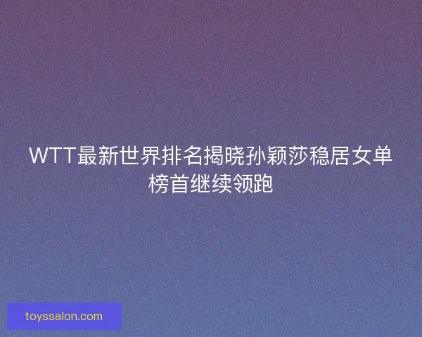 WTT最新世界排名揭晓孙颖莎稳居女单榜首继续领跑