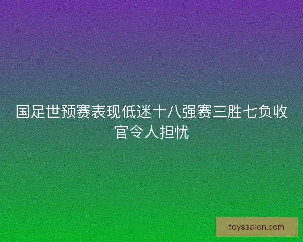 国足世预赛表现低迷十八强赛三胜七负收官令人担忧