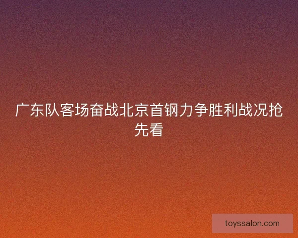 广东队客场奋战北京首钢力争胜利战况抢先看
