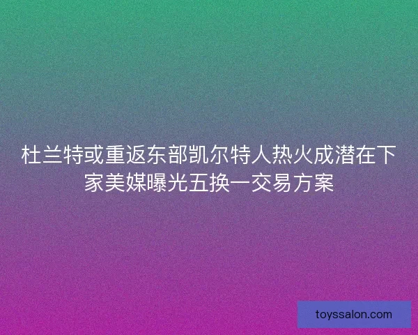 杜兰特或重返东部凯尔特人热火成潜在下家美媒曝光五换一交易方案