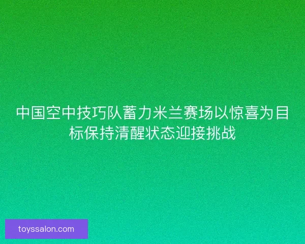 中国空中技巧队蓄力米兰赛场以惊喜为目标保持清醒状态迎接挑战