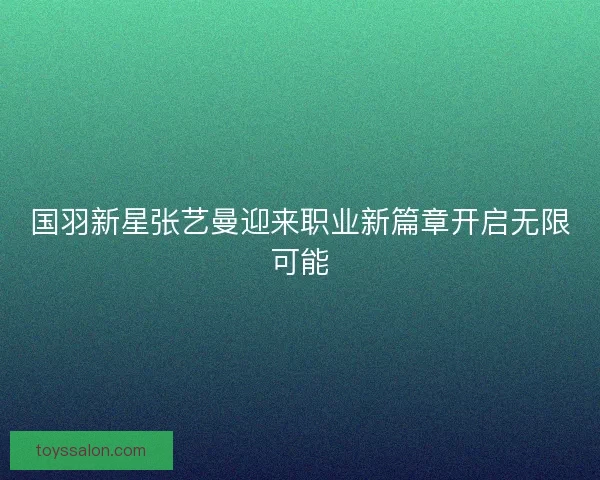 国羽新星张艺曼迎来职业新篇章开启无限可能