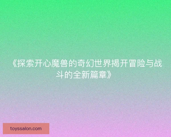 《探索开心魔兽的奇幻世界揭开冒险与战斗的全新篇章》 《探索开心魔兽的奇幻世界揭开冒险与战斗的全新篇章》