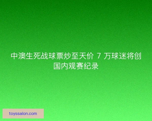 中澳生死战球票炒至天价 7 万球迷将创国内观赛纪录