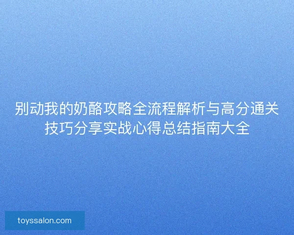 别动我的奶酪攻略全流程解析与高分通关技巧分享实战心得总结指南大全