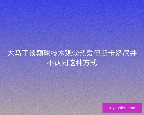大马丁谈颠球技术观众热爱但斯卡洛尼并不认同这种方式
