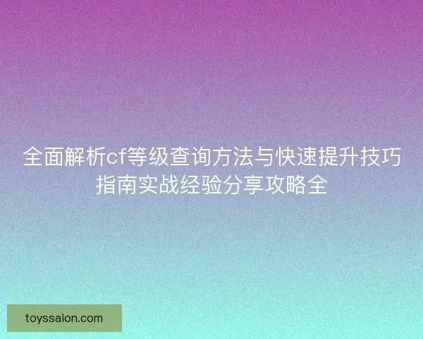 全面解析cf等级查询方法与快速提升技巧指南实战经验分享攻略全