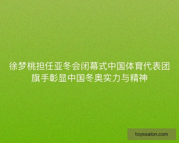 徐梦桃担任亚冬会闭幕式中国体育代表团旗手彰显中国冬奥实力与精神