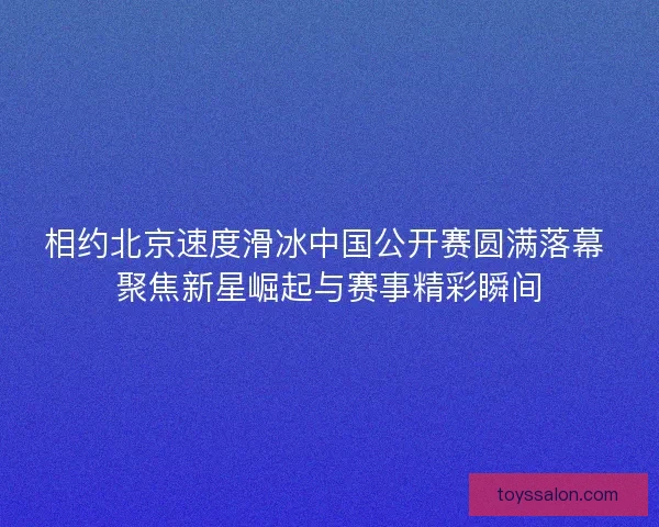 相约北京速度滑冰中国公开赛圆满落幕 聚焦新星崛起与赛事精彩瞬间